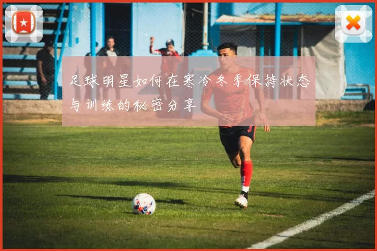 足球明星如何在寒冷冬季保持状态与训练的秘密分享