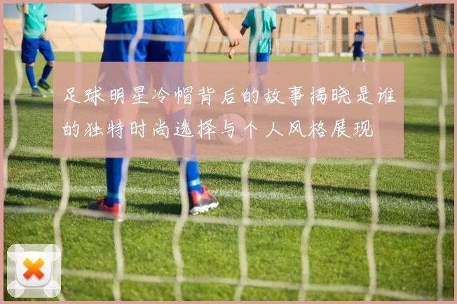 足球明星冷帽背后的故事揭晓是谁的独特时尚选择与个人风格展现