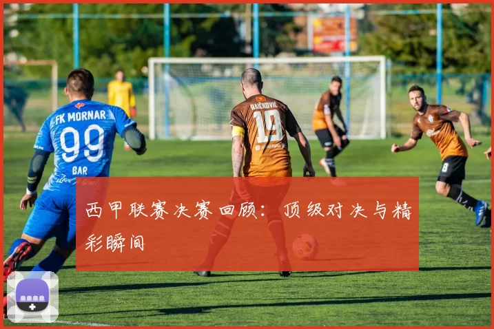 西甲联赛决赛回顾：顶级对决与精彩瞬间