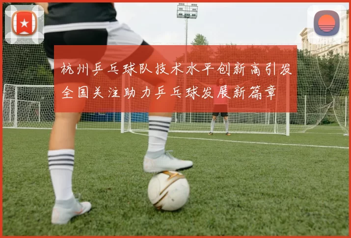杭州乒乓球队技术水平创新高引发全国关注助力乒乓球发展新篇章