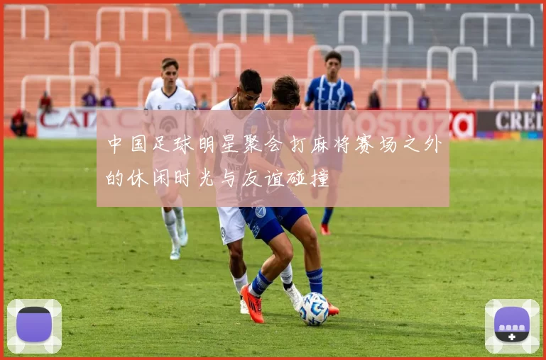 中国足球明星聚会打麻将赛场之外的休闲时光与友谊碰撞