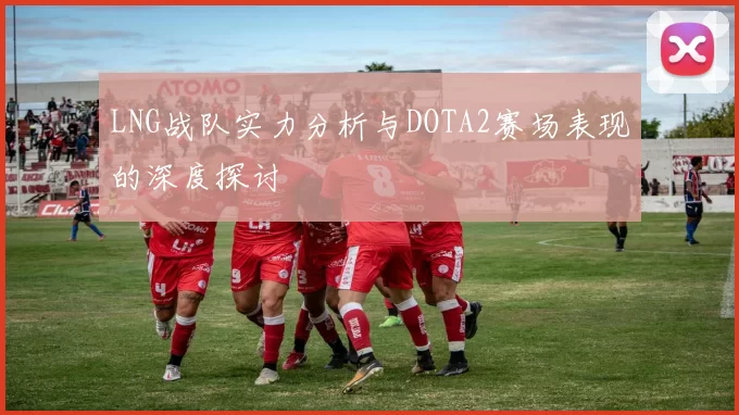 LNG战队实力分析与DOTA2赛场表现的深度探讨