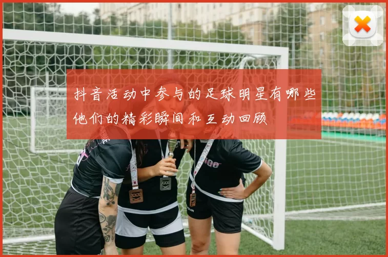 抖音活动中参与的足球明星有哪些他们的精彩瞬间和互动回顾