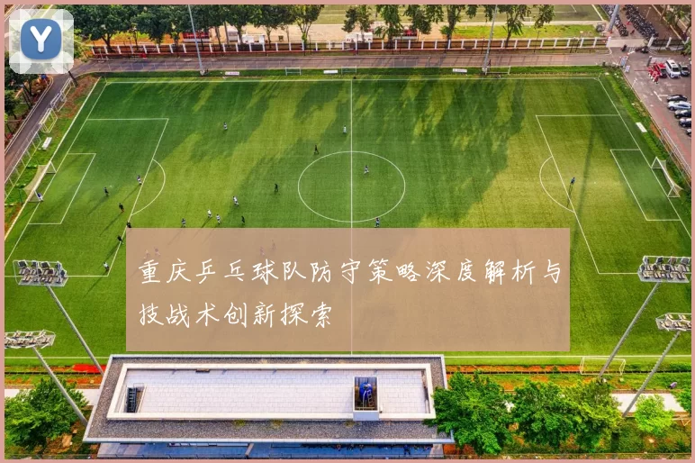 重庆乒乓球队防守策略深度解析与技战术创新探索
