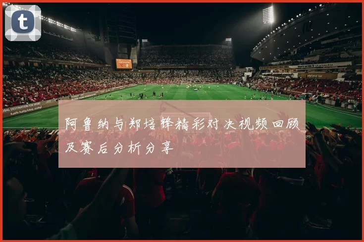 阿鲁纳与郑培锋精彩对决视频回顾及赛后分析分享